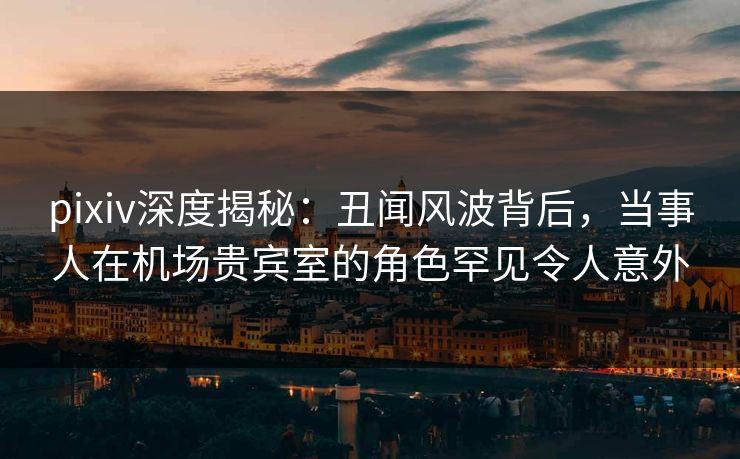 pixiv深度揭秘:丑闻风波背后,当事人在机场贵宾室的角色罕见令人意外 pixiv深度揭秘:丑闻风波背后,当事人在机场贵宾室的角色罕见令人意外