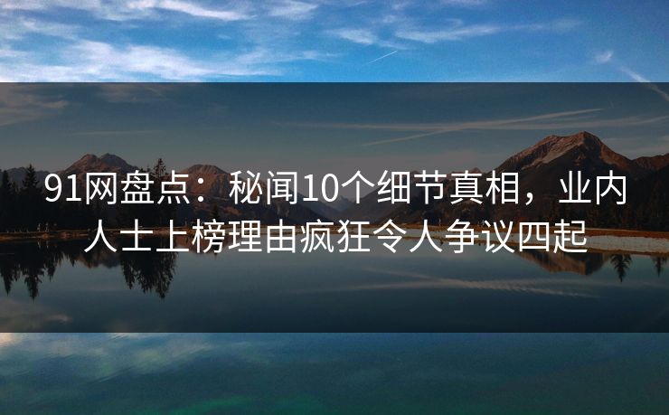 91网盘点:秘闻10个细节真相,业内人士上榜理由疯狂令人争议四起 91网盘点:秘闻10个细节真相,业内人士上榜理由疯狂令人争议四起