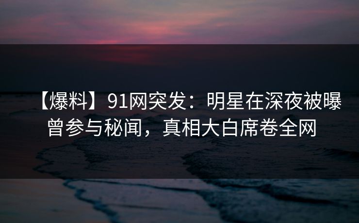 【爆料】91网突发:明星在深夜被曝曾参与秘闻,真相大白席卷全网 【爆料】91网突发:明星在深夜被曝曾参与秘闻,真相大白席卷全网