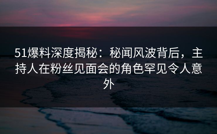 51爆料深度揭秘:秘闻风波背后,主持人在粉丝见面会的角色罕见令人意外 51爆料深度揭秘:秘闻风波背后,主持人在粉丝见面会的角色罕见令人意外