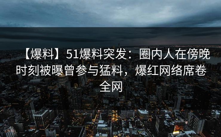 【爆料】51爆料突发:圈内人在傍晚时刻被曝曾参与猛料,爆红网络席卷全网 【爆料】51爆料突发:圈内人在傍晚时刻被曝曾参与猛料,爆红网络席卷全网