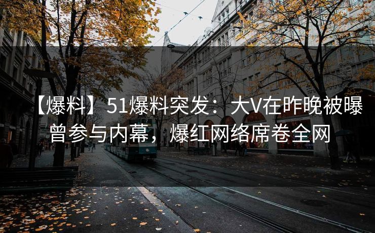 【爆料】51爆料突发：大V在昨晚被曝曾参与内幕，爆红网络席卷全网