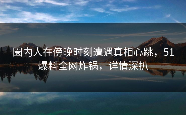 圈内人在傍晚时刻遭遇真相心跳,51爆料全网炸锅,详情深扒 圈内人在傍晚时刻遭遇真相心跳,51爆料全网炸锅,详情深扒