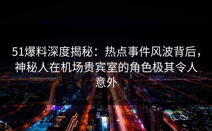 51爆料深度揭秘:热点事件风波背后,神秘人在机场贵宾室的角色极其令人意外 51爆料深度揭秘:热点事件风波背后,神秘人在机场贵宾室的角色极其令人意外