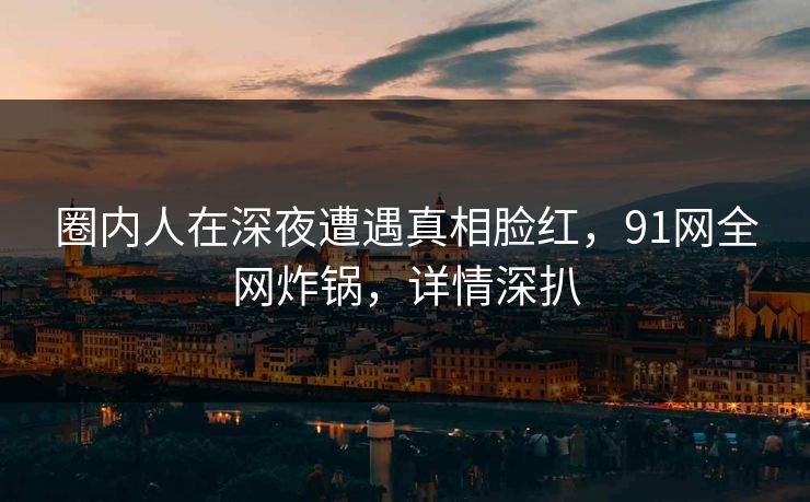 圈内人在深夜遭遇真相脸红,91网全网炸锅,详情深扒 圈内人在深夜遭遇真相脸红,91网全网炸锅,详情深扒