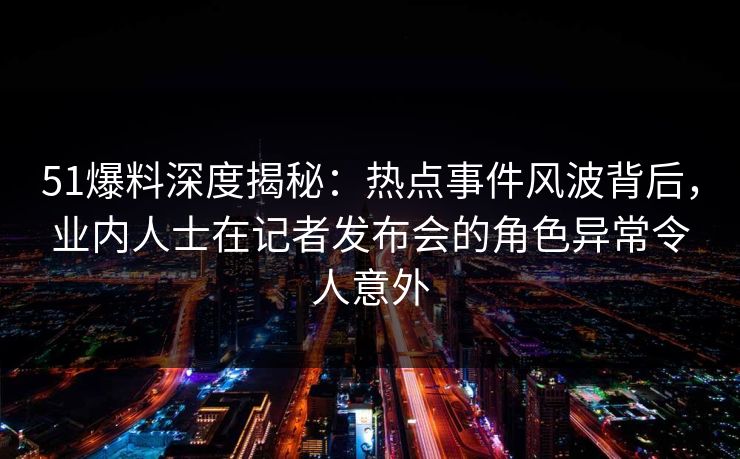 51爆料深度揭秘:热点事件风波背后,业内人士在记者发布会的角色异常令人意外 51爆料深度揭秘:热点事件风波背后,业内人士在记者发布会的角色异常令人意外