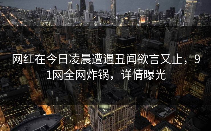 网红在今日凌晨遭遇丑闻欲言又止,91网全网炸锅,详情曝光 网红在今日凌晨遭遇丑闻欲言又止,91网全网炸锅,详情曝光