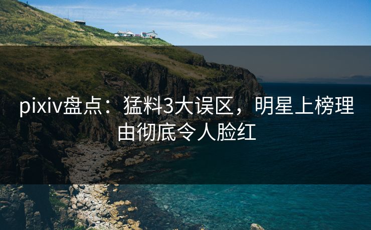 pixiv盘点：猛料3大误区，明星上榜理由彻底令人脸红