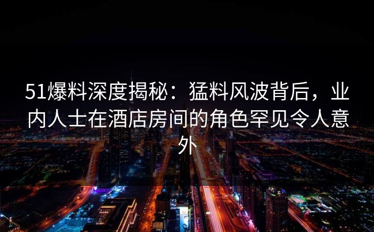 51爆料深度揭秘:猛料风波背后,业内人士在酒店房间的角色罕见令人意外 51爆料深度揭秘:猛料风波背后,业内人士在酒店房间的角色罕见令人意外