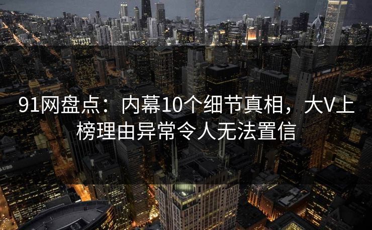 91网盘点:内幕10个细节真相,大V上榜理由异常令人无法置信 91网盘点:内幕10个细节真相,大V上榜理由异常令人无法置信