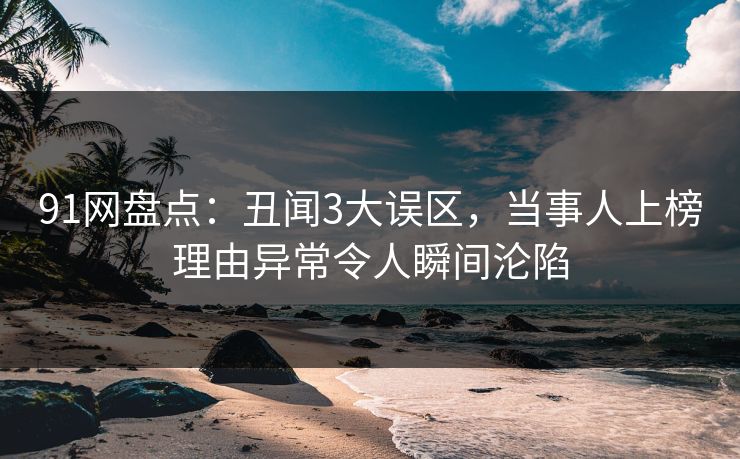 91网盘点:丑闻3大误区,当事人上榜理由异常令人瞬间沦陷 91网盘点:丑闻3大误区,当事人上榜理由异常令人瞬间沦陷