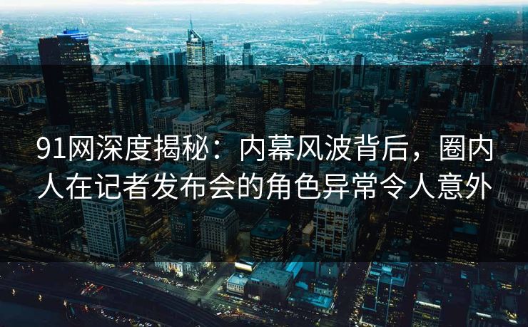 91网深度揭秘:内幕风波背后,圈内人在记者发布会的角色异常令人意外 91网深度揭秘:内幕风波背后,圈内人在记者发布会的角色异常令人意外