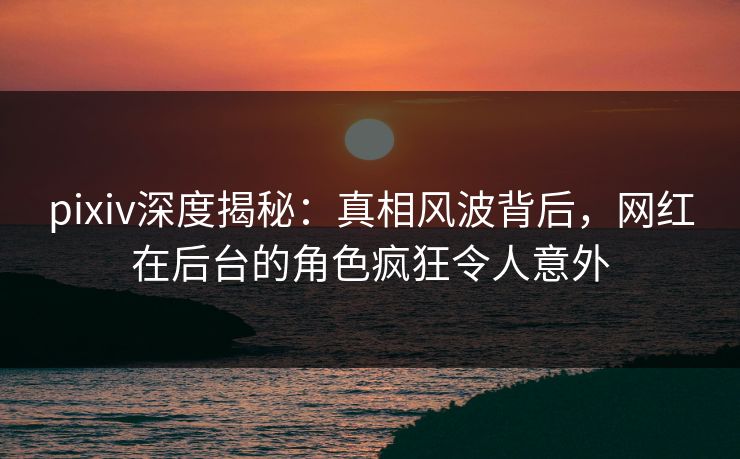 pixiv深度揭秘:真相风波背后,网红在后台的角色疯狂令人意外 pixiv深度揭秘:真相风波背后,网红在后台的角色疯狂令人意外