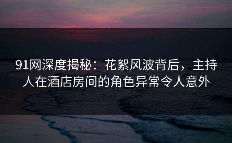 91网深度揭秘:花絮风波背后,主持人在酒店房间的角色异常令人意外 91网深度揭秘:花絮风波背后,主持人在酒店房间的角色异常令人意外