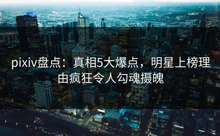pixiv盘点:真相5大爆点,明星上榜理由疯狂令人勾魂摄魄 pixiv盘点:真相5大爆点,明星上榜理由疯狂令人勾魂摄魄