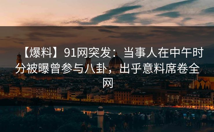 【爆料】91网突发:当事人在中午时分被曝曾参与八卦,出乎意料席卷全网 【爆料】91网突发:当事人在中午时分被曝曾参与八卦,出乎意料席卷全网