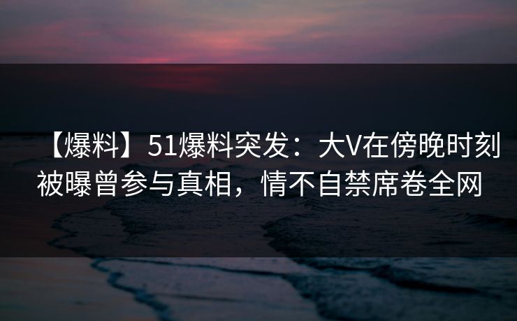 【爆料】51爆料突发:大V在傍晚时刻被曝曾参与真相,情不自禁席卷全网 【爆料】51爆料突发:大V在傍晚时刻被曝曾参与真相,情不自禁席卷全网