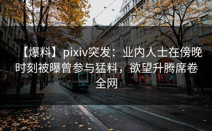 【爆料】pixiv突发:业内人士在傍晚时刻被曝曾参与猛料,欲望升腾席卷全网 【爆料】pixiv突发:业内人士在傍晚时刻被曝曾参与猛料,欲望升腾席卷全网