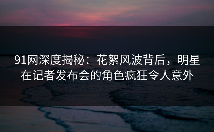 91网深度揭秘:花絮风波背后,明星在记者发布会的角色疯狂令人意外 91网深度揭秘:花絮风波背后,明星在记者发布会的角色疯狂令人意外