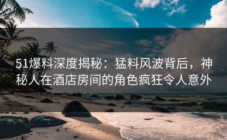 51爆料深度揭秘:猛料风波背后,神秘人在酒店房间的角色疯狂令人意外 51爆料深度揭秘:猛料风波背后,神秘人在酒店房间的角色疯狂令人意外
