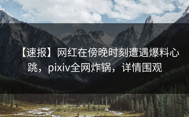 【速报】网红在傍晚时刻遭遇爆料心跳，pixiv全网炸锅，详情围观