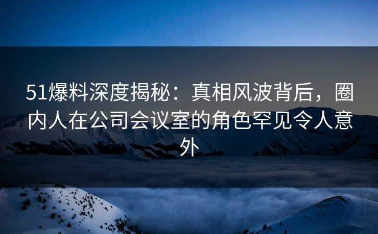 51爆料深度揭秘:真相风波背后,圈内人在公司会议室的角色罕见令人意外 51爆料深度揭秘:真相风波背后,圈内人在公司会议室的角色罕见令人意外