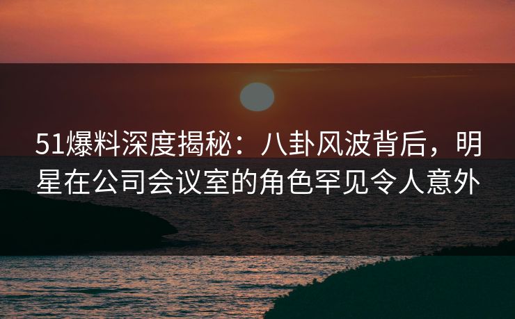 51爆料深度揭秘:八卦风波背后,明星在公司会议室的角色罕见令人意外 51爆料深度揭秘:八卦风波背后,明星在公司会议室的角色罕见令人意外