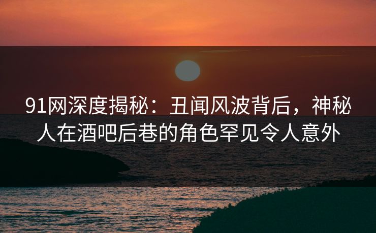 91网深度揭秘:丑闻风波背后,神秘人在酒吧后巷的角色罕见令人意外 91网深度揭秘:丑闻风波背后,神秘人在酒吧后巷的角色罕见令人意外