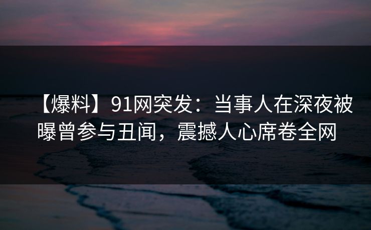 【爆料】91网突发:当事人在深夜被曝曾参与丑闻,震撼人心席卷全网 【爆料】91网突发:当事人在深夜被曝曾参与丑闻,震撼人心席卷全网