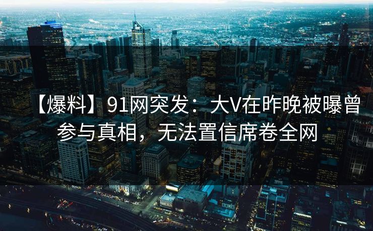 【爆料】91网突发:大V在昨晚被曝曾参与真相,无法置信席卷全网 【爆料】91网突发:大V在昨晚被曝曾参与真相,无法置信席卷全网