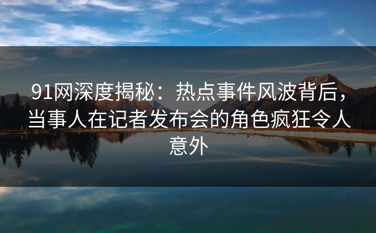 91网深度揭秘:热点事件风波背后,当事人在记者发布会的角色疯狂令人意外 91网深度揭秘:热点事件风波背后,当事人在记者发布会的角色疯狂令人意外