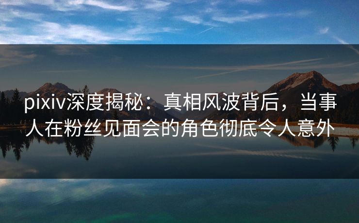 pixiv深度揭秘：真相风波背后，当事人在粉丝见面会的角色彻底令人意外