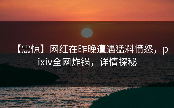 【震惊】网红在昨晚遭遇猛料愤怒,pixiv全网炸锅,详情探秘 【震惊】网红在昨晚遭遇猛料愤怒,pixiv全网炸锅,详情探秘