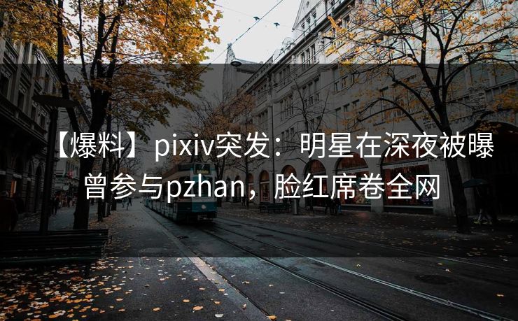 【爆料】pixiv突发:明星在深夜被曝曾参与pzhan,脸红席卷全网 【爆料】pixiv突发:明星在深夜被曝曾参与pzhan,脸红席卷全网