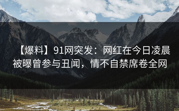【爆料】91网突发:网红在今日凌晨被曝曾参与丑闻,情不自禁席卷全网 【爆料】91网突发:网红在今日凌晨被曝曾参与丑闻,情不自禁席卷全网