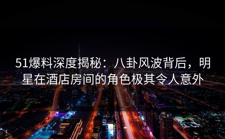 51爆料深度揭秘:八卦风波背后,明星在酒店房间的角色极其令人意外 51爆料深度揭秘:八卦风波背后,明星在酒店房间的角色极其令人意外