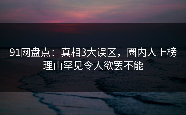 91网盘点:真相3大误区,圈内人上榜理由罕见令人欲罢不能 91网盘点:真相3大误区,圈内人上榜理由罕见令人欲罢不能