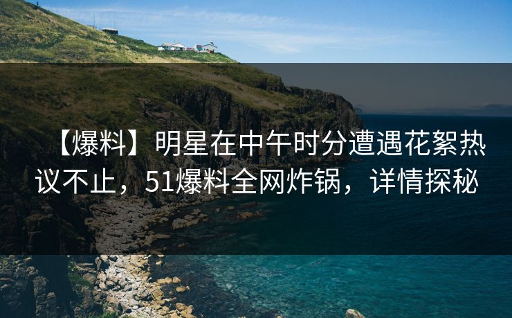 【爆料】明星在中午时分遭遇花絮热议不止，51爆料全网炸锅，详情探秘