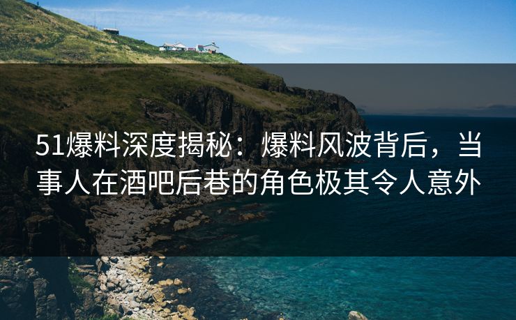 51爆料深度揭秘:爆料风波背后,当事人在酒吧后巷的角色极其令人意外 51爆料深度揭秘:爆料风波背后,当事人在酒吧后巷的角色极其令人意外