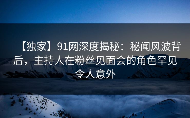 【独家】91网深度揭秘:秘闻风波背后,主持人在粉丝见面会的角色罕见令人意外 【独家】91网深度揭秘:秘闻风波背后,主持人在粉丝见面会的角色罕见令人意外