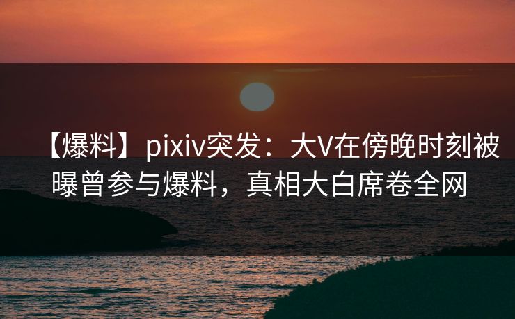 【爆料】pixiv突发:大V在傍晚时刻被曝曾参与爆料,真相大白席卷全网 【爆料】pixiv突发:大V在傍晚时刻被曝曾参与爆料,真相大白席卷全网