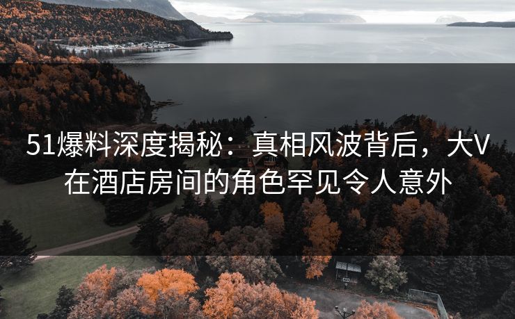 51爆料深度揭秘:真相风波背后,大V在酒店房间的角色罕见令人意外 51爆料深度揭秘:真相风波背后,大V在酒店房间的角色罕见令人意外