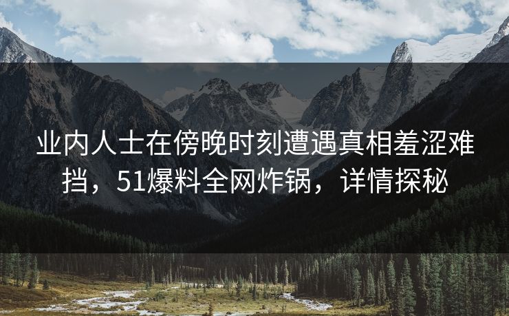 业内人士在傍晚时刻遭遇真相羞涩难挡,51爆料全网炸锅,详情探秘 业内人士在傍晚时刻遭遇真相羞涩难挡,51爆料全网炸锅,详情探秘