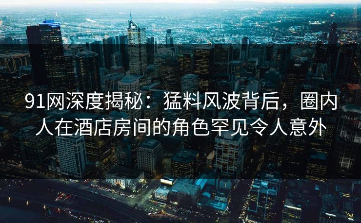 91网深度揭秘:猛料风波背后,圈内人在酒店房间的角色罕见令人意外 91网深度揭秘:猛料风波背后,圈内人在酒店房间的角色罕见令人意外