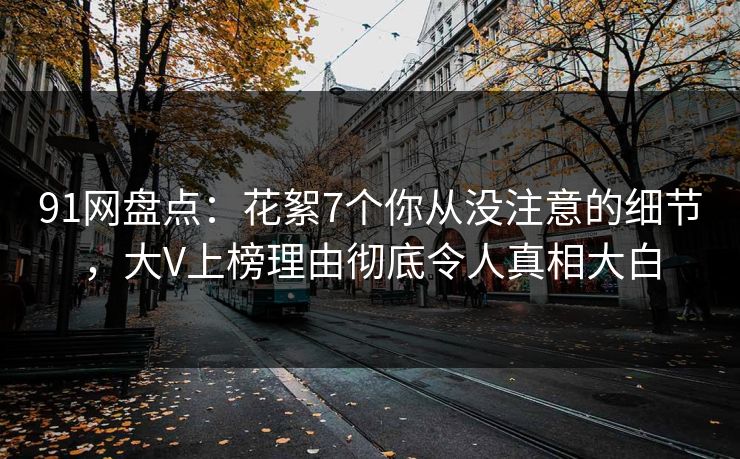 91网盘点:花絮7个你从没注意的细节,大V上榜理由彻底令人真相大白 91网盘点:花絮7个你从没注意的细节,大V上榜理由彻底令人真相大白