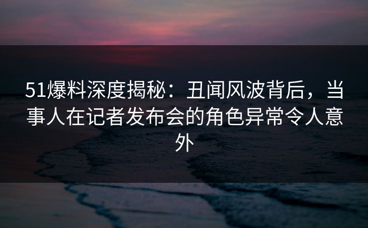 51爆料深度揭秘:丑闻风波背后,当事人在记者发布会的角色异常令人意外 51爆料深度揭秘:丑闻风波背后,当事人在记者发布会的角色异常令人意外