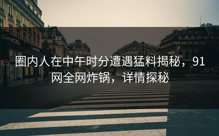 圈内人在中午时分遭遇猛料揭秘,91网全网炸锅,详情探秘 圈内人在中午时分遭遇猛料揭秘,91网全网炸锅,详情探秘