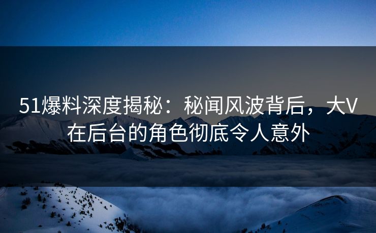 51爆料深度揭秘:秘闻风波背后,大V在后台的角色彻底令人意外 51爆料深度揭秘:秘闻风波背后,大V在后台的角色彻底令人意外