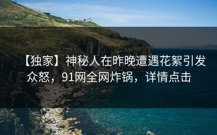 【独家】神秘人在昨晚遭遇花絮引发众怒,91网全网炸锅,详情点击 【独家】神秘人在昨晚遭遇花絮引发众怒,91网全网炸锅,详情点击