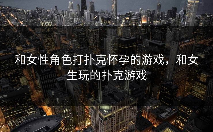 和女性角色打扑克怀孕的游戏，和女生玩的扑克游戏